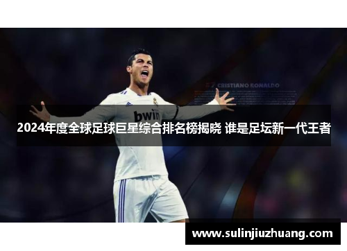 2024年度全球足球巨星综合排名榜揭晓 谁是足坛新一代王者